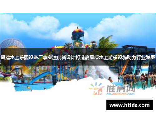 福建水上乐园设备厂家专注创新设计打造高品质水上游乐设施助力行业发展